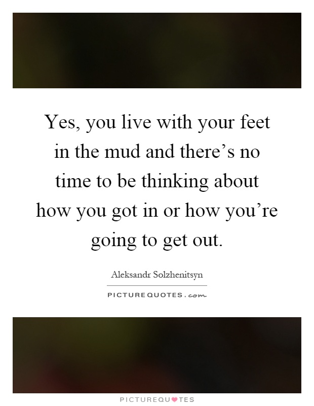 Yes, you live with your feet in the mud and there's no time to be thinking about how you got in or how you're going to get out Picture Quote #1
