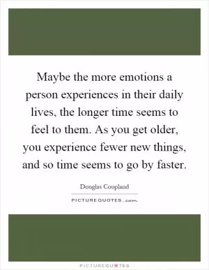 Maybe the more emotions a person experiences in their daily lives, the longer time seems to feel to them. As you get older, you experience fewer new things, and so time seems to go by faster Picture Quote #1