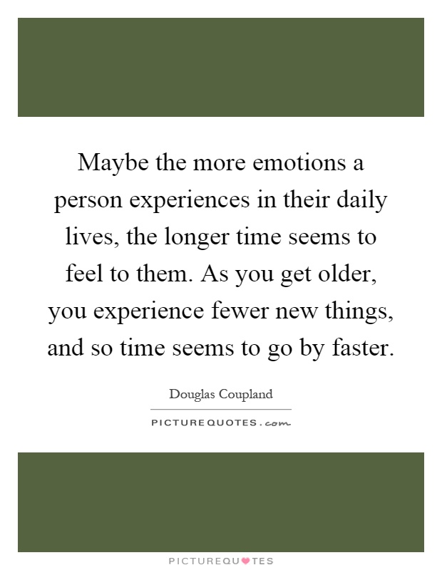 Maybe the more emotions a person experiences in their daily lives, the longer time seems to feel to them. As you get older, you experience fewer new things, and so time seems to go by faster Picture Quote #1