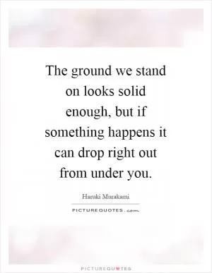 The ground we stand on looks solid enough, but if something happens it can drop right out from under you Picture Quote #1