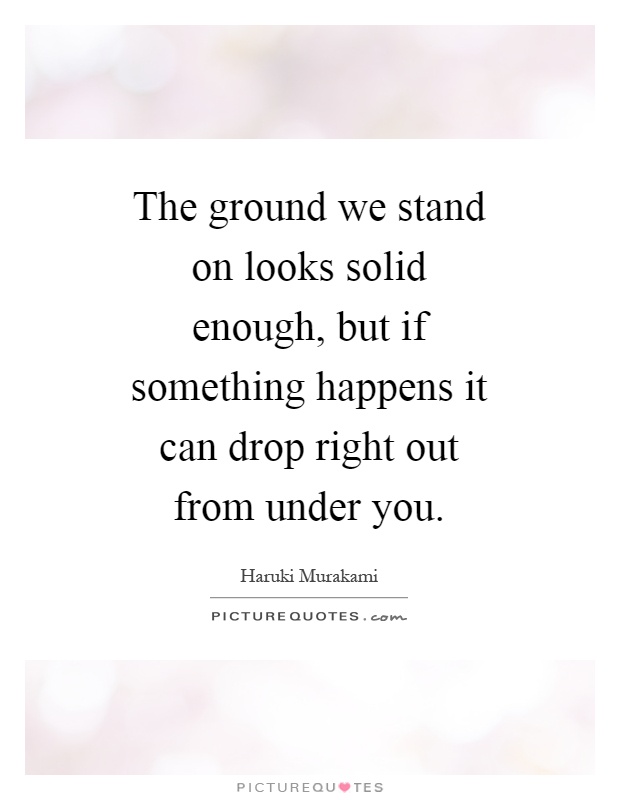 The ground we stand on looks solid enough, but if something happens it can drop right out from under you Picture Quote #1