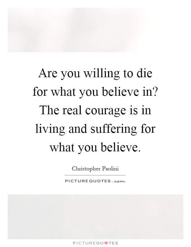 Are you willing to die for what you believe in? The real courage is in living and suffering for what you believe Picture Quote #1