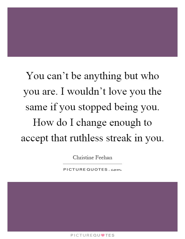 You can't be anything but who you are. I wouldn't love you the same if you stopped being you. How do I change enough to accept that ruthless streak in you Picture Quote #1