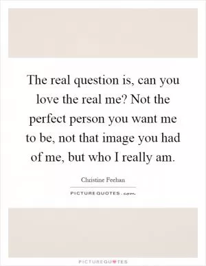 The real question is, can you love the real me? Not the perfect person you want me to be, not that image you had of me, but who I really am Picture Quote #1