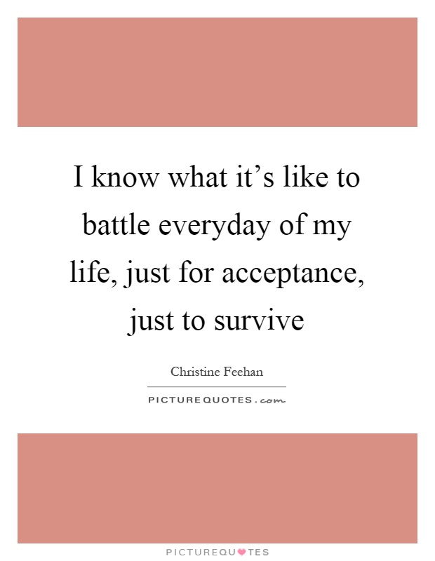 I know what it's like to battle everyday of my life, just for acceptance, just to survive Picture Quote #1