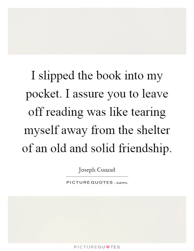 I slipped the book into my pocket. I assure you to leave off reading was like tearing myself away from the shelter of an old and solid friendship Picture Quote #1