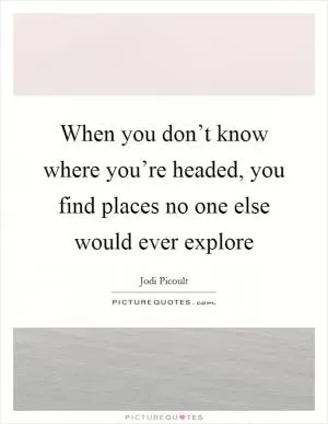 When you don’t know where you’re headed, you find places no one else would ever explore Picture Quote #1