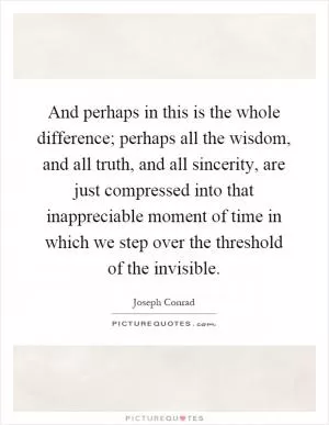 And perhaps in this is the whole difference; perhaps all the wisdom, and all truth, and all sincerity, are just compressed into that inappreciable moment of time in which we step over the threshold of the invisible Picture Quote #1