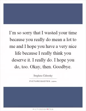 I’m so sorry that I wasted your time because you really do mean a lot to me and I hope you have a very nice life because I really think you deserve it. I really do. I hope you do, too. Okay, then. Goodbye Picture Quote #1