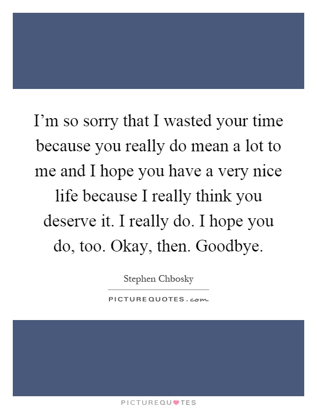 I'm so sorry that I wasted your time because you really do mean a lot to me and I hope you have a very nice life because I really think you deserve it. I really do. I hope you do, too. Okay, then. Goodbye Picture Quote #1