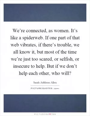 We’re connected, as women. It’s like a spiderweb. If one part of that web vibrates, if there’s trouble, we all know it, but most of the time we’re just too scared, or selfish, or insecure to help. But if we don’t help each other, who will? Picture Quote #1