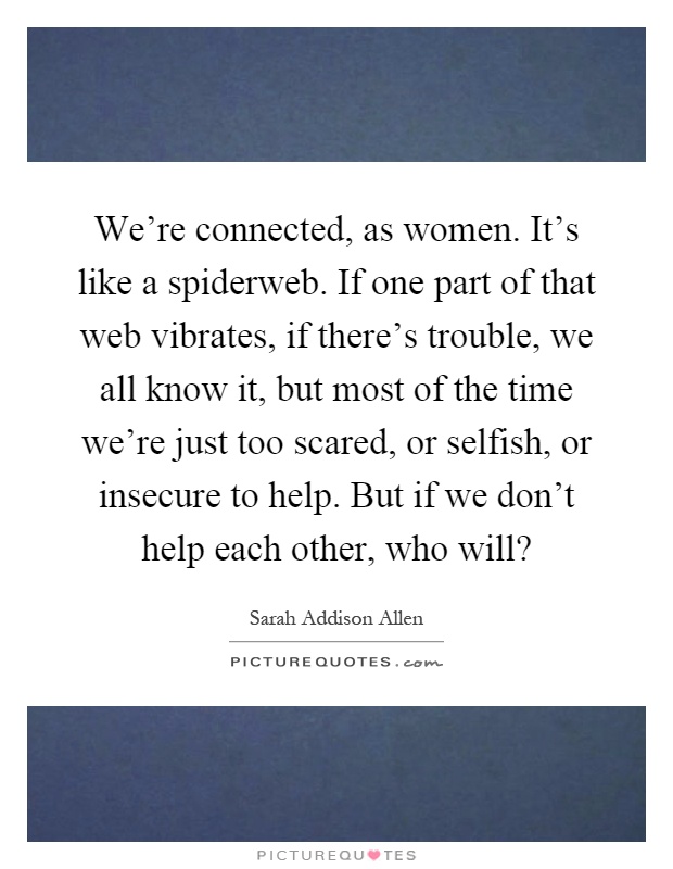 We're connected, as women. It's like a spiderweb. If one part of that web vibrates, if there's trouble, we all know it, but most of the time we're just too scared, or selfish, or insecure to help. But if we don't help each other, who will? Picture Quote #1