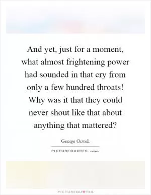 And yet, just for a moment, what almost frightening power had sounded in that cry from only a few hundred throats! Why was it that they could never shout like that about anything that mattered? Picture Quote #1