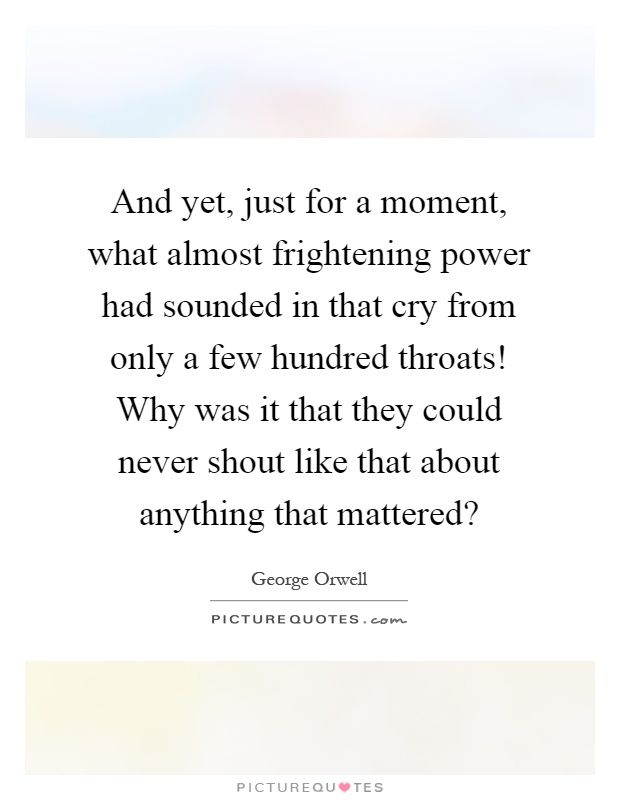 And yet, just for a moment, what almost frightening power had sounded in that cry from only a few hundred throats! Why was it that they could never shout like that about anything that mattered? Picture Quote #1