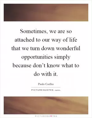 Sometimes, we are so attached to our way of life that we turn down wonderful opportunities simply because don’t know what to do with it Picture Quote #1