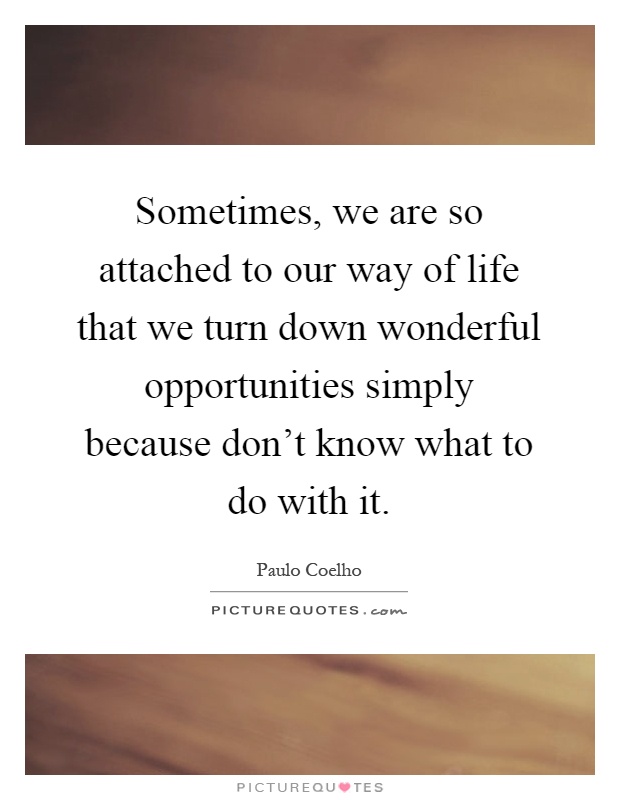 Sometimes, we are so attached to our way of life that we turn down wonderful opportunities simply because don't know what to do with it Picture Quote #1