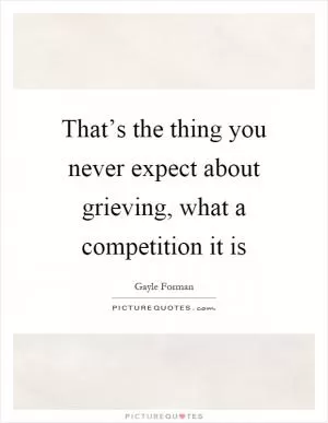 That’s the thing you never expect about grieving, what a competition it is Picture Quote #1