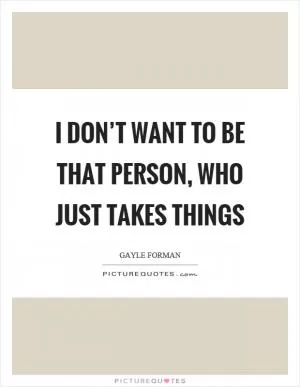 I don’t want to be that person, who just takes things Picture Quote #1