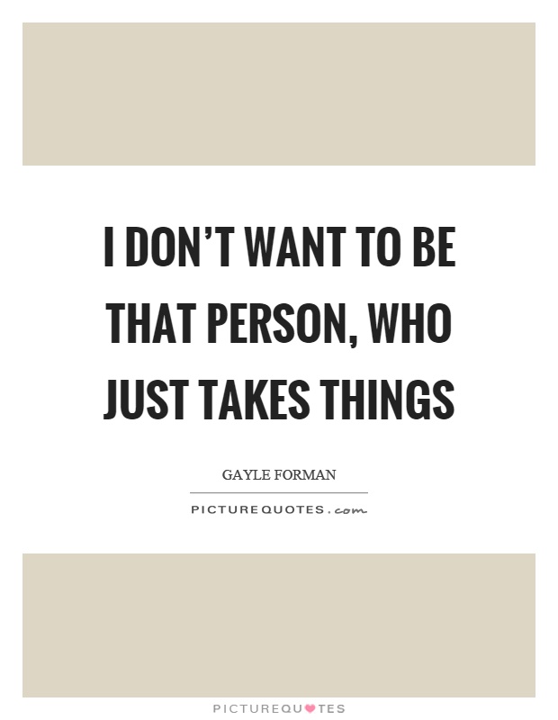 I don't want to be that person, who just takes things Picture Quote #1