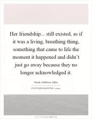 Her friendship... still existed, as if it was a living, breathing thing, something that came to life the moment it happened and didn’t just go away because they no longer acknowledged it Picture Quote #1