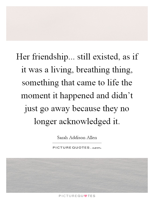 Her friendship... still existed, as if it was a living, breathing thing, something that came to life the moment it happened and didn't just go away because they no longer acknowledged it Picture Quote #1