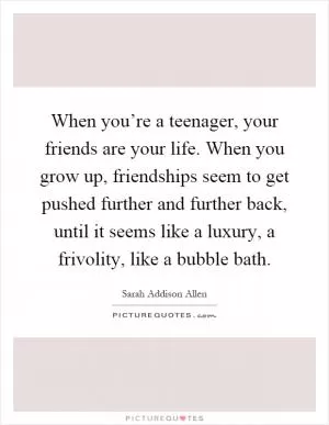 When you’re a teenager, your friends are your life. When you grow up, friendships seem to get pushed further and further back, until it seems like a luxury, a frivolity, like a bubble bath Picture Quote #1