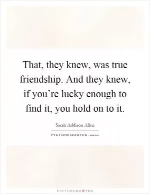 That, they knew, was true friendship. And they knew, if you’re lucky enough to find it, you hold on to it Picture Quote #1