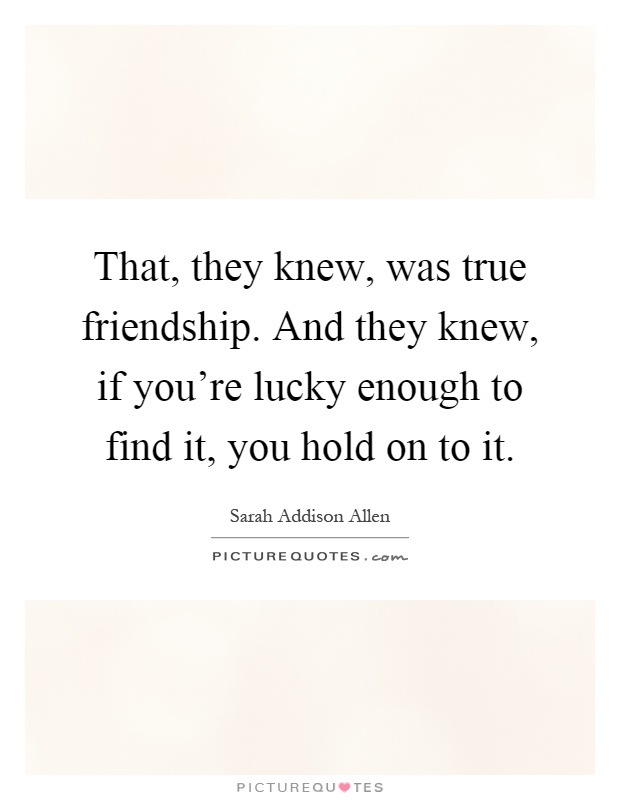 That, they knew, was true friendship. And they knew, if you're lucky enough to find it, you hold on to it Picture Quote #1