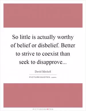 So little is actually worthy of belief or disbelief. Better to strive to coexist than seek to disapprove Picture Quote #1