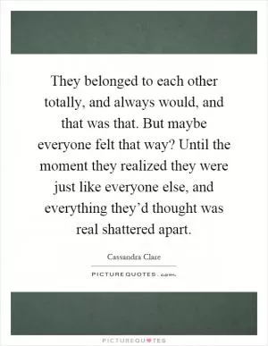 They belonged to each other totally, and always would, and that was that. But maybe everyone felt that way? Until the moment they realized they were just like everyone else, and everything they’d thought was real shattered apart Picture Quote #1