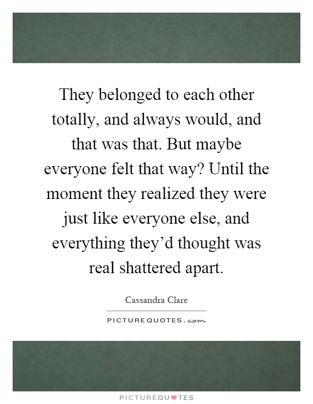 They belonged to each other totally, and always would, and that was that. But maybe everyone felt that way? Until the moment they realized they were just like everyone else, and everything they'd thought was real shattered apart Picture Quote #1