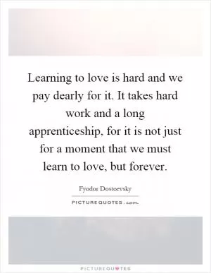 Learning to love is hard and we pay dearly for it. It takes hard work and a long apprenticeship, for it is not just for a moment that we must learn to love, but forever Picture Quote #1