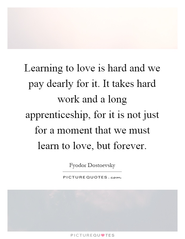 Learning to love is hard and we pay dearly for it. It takes hard work and a long apprenticeship, for it is not just for a moment that we must learn to love, but forever Picture Quote #1
