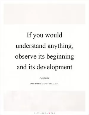 If you would understand anything, observe its beginning and its development Picture Quote #1