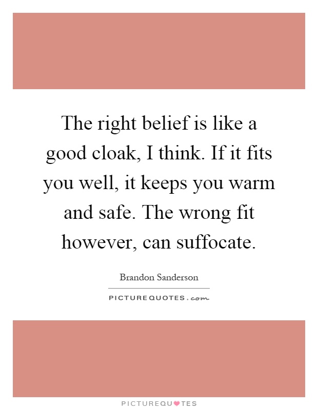 The right belief is like a good cloak, I think. If it fits you well, it keeps you warm and safe. The wrong fit however, can suffocate Picture Quote #1