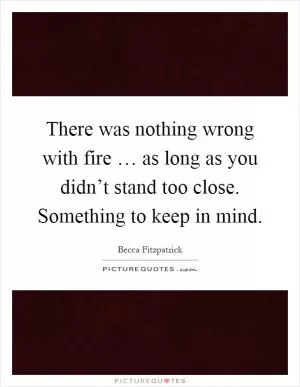 There was nothing wrong with fire … as long as you didn’t stand too close. Something to keep in mind Picture Quote #1