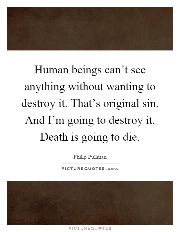 Human beings can't see anything without wanting to destroy it. That's original sin. And I'm going to destroy it. Death is going to die Picture Quote #1