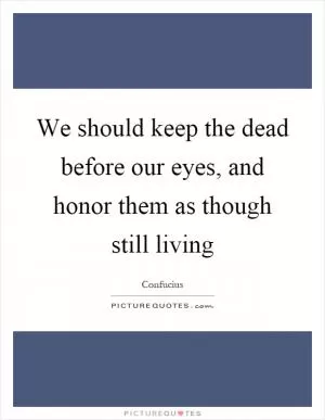 We should keep the dead before our eyes, and honor them as though still living Picture Quote #1