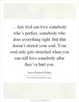 ... Any fool can love somebody who’s perfect, somebody who does everything right. But that doesn’t stretch your soul. Your soul only gets stretched when you can still love somebody after they’ve hurt you Picture Quote #1