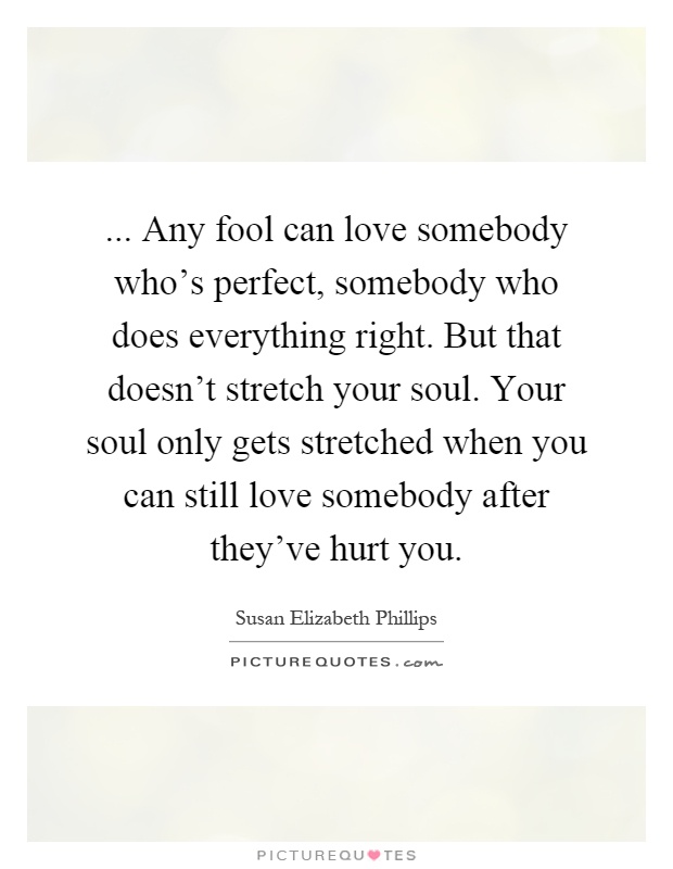 ... Any fool can love somebody who's perfect, somebody who does everything right. But that doesn't stretch your soul. Your soul only gets stretched when you can still love somebody after they've hurt you Picture Quote #1