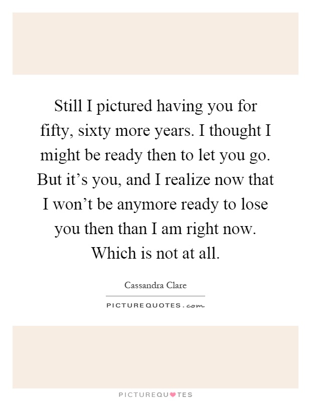 Still I pictured having you for fifty, sixty more years. I thought I might be ready then to let you go. But it's you, and I realize now that I won't be anymore ready to lose you then than I am right now. Which is not at all Picture Quote #1