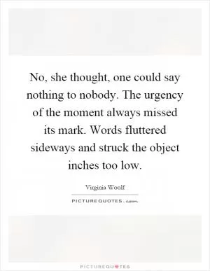 No, she thought, one could say nothing to nobody. The urgency of the moment always missed its mark. Words fluttered sideways and struck the object inches too low Picture Quote #1