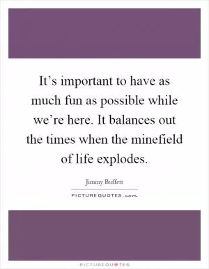 It’s important to have as much fun as possible while we’re here. It balances out the times when the minefield of life explodes Picture Quote #1