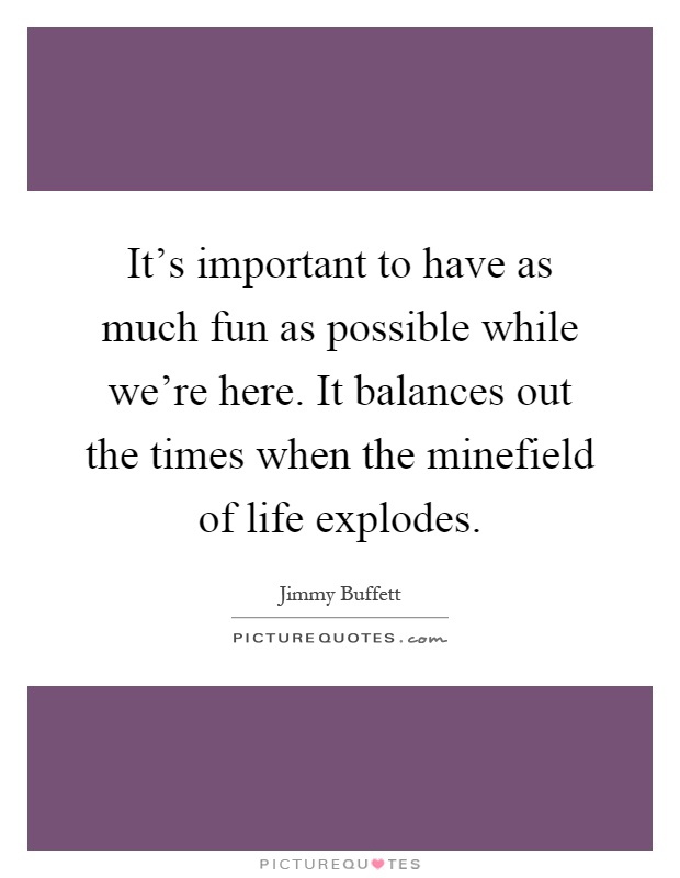 It's important to have as much fun as possible while we're here. It balances out the times when the minefield of life explodes Picture Quote #1