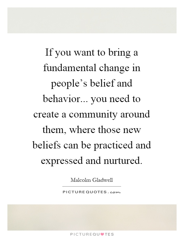If you want to bring a fundamental change in people's belief and behavior... you need to create a community around them, where those new beliefs can be practiced and expressed and nurtured Picture Quote #1