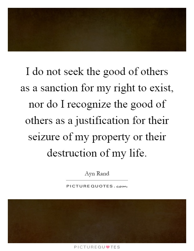 I do not seek the good of others as a sanction for my right to exist, nor do I recognize the good of others as a justification for their seizure of my property or their destruction of my life Picture Quote #1
