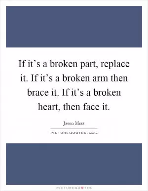 If it’s a broken part, replace it. If it’s a broken arm then brace it. If it’s a broken heart, then face it Picture Quote #1