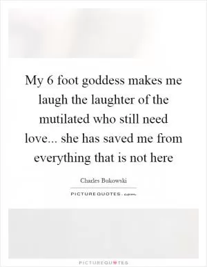 My 6 foot goddess makes me laugh the laughter of the mutilated who still need love... she has saved me from everything that is not here Picture Quote #1