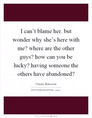 I can’t blame her. but wonder why she’s here with me? where are the other guys? how can you be lucky? having someone the others have abandoned? Picture Quote #1