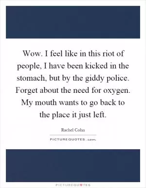 Wow. I feel like in this riot of people, I have been kicked in the stomach, but by the giddy police. Forget about the need for oxygen. My mouth wants to go back to the place it just left Picture Quote #1